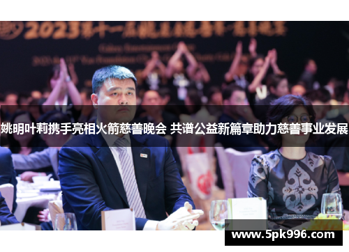 姚明叶莉携手亮相火箭慈善晚会 共谱公益新篇章助力慈善事业发展
