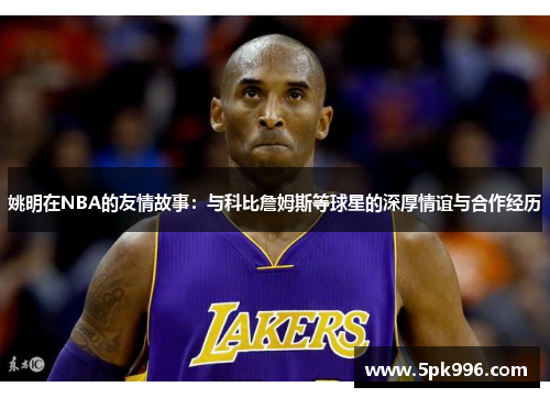 姚明在NBA的友情故事：与科比詹姆斯等球星的深厚情谊与合作经历