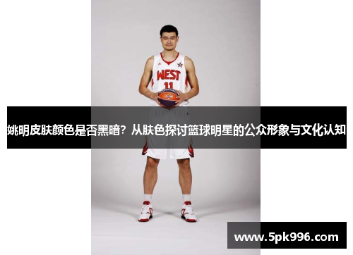 姚明皮肤颜色是否黑暗？从肤色探讨篮球明星的公众形象与文化认知