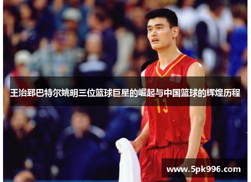 王治郅巴特尔姚明三位篮球巨星的崛起与中国篮球的辉煌历程
