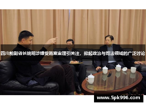 四川前副省长姚明涉嫌受贿案审理引关注，掀起政治与司法领域的广泛讨论