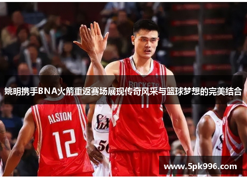 姚明携手BNA火箭重返赛场展现传奇风采与篮球梦想的完美结合