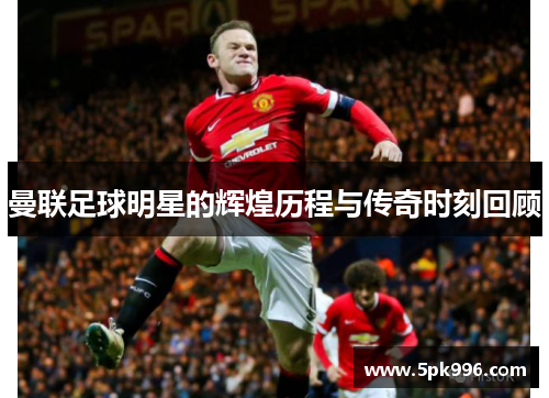 曼联足球明星的辉煌历程与传奇时刻回顾