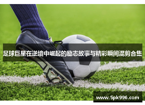 足球巨星在逆境中崛起的励志故事与精彩瞬间混剪合集